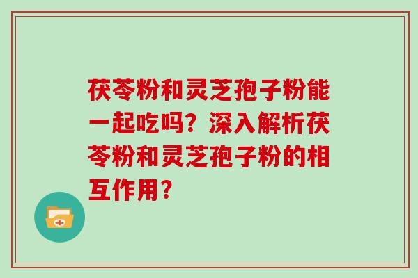 茯苓粉和灵芝孢子粉能一起吃吗?深入解析茯苓粉和灵芝孢子粉的相互作用?