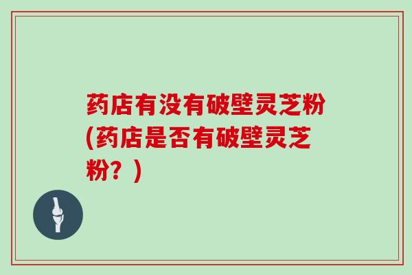 药店有没有破壁灵芝粉(药店是否有破壁灵芝粉?)
