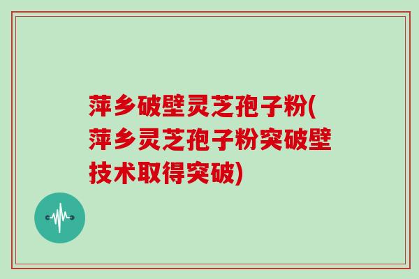 萍乡破壁灵芝孢子粉(萍乡灵芝孢子粉突破壁技术取得突破)