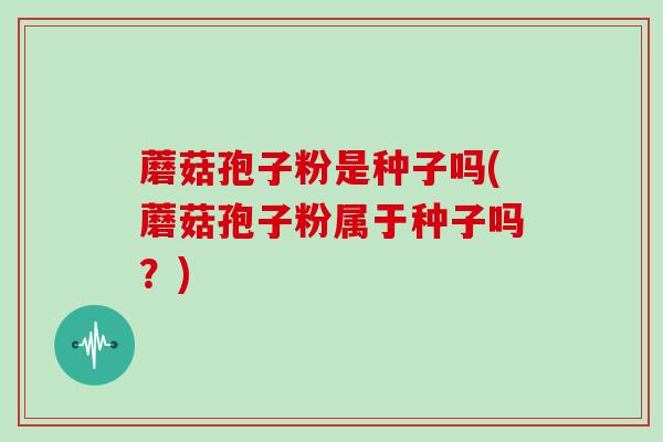 蘑菇孢子粉是种子吗(蘑菇孢子粉属于种子吗?)