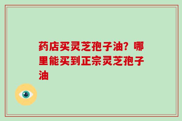 药店买灵芝孢子油?哪里能买到正宗灵芝孢子油