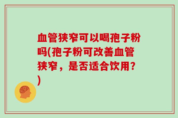 血管狭窄可以喝孢子粉吗(孢子粉可改善血管狭窄，是否适合饮用？)