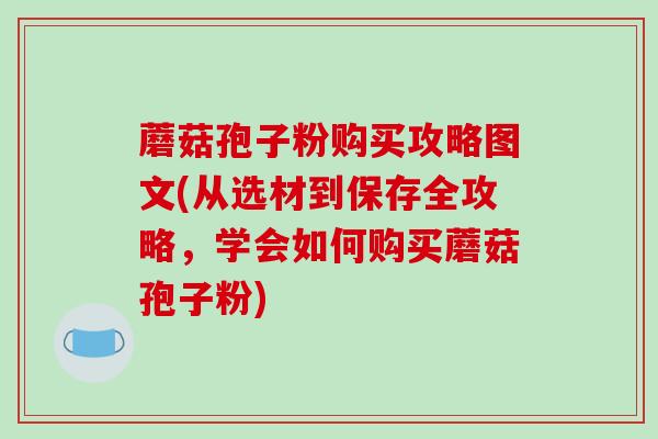 蘑菇孢子粉购买攻略图文(从选材到保存全攻略,学会如何购买蘑菇孢子粉)