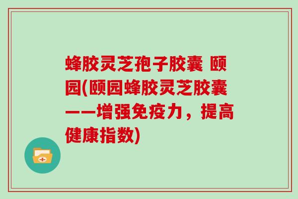 蜂胶灵芝孢子胶囊 颐园(颐园蜂胶灵芝胶囊——增强免疫力，提高健康指数)