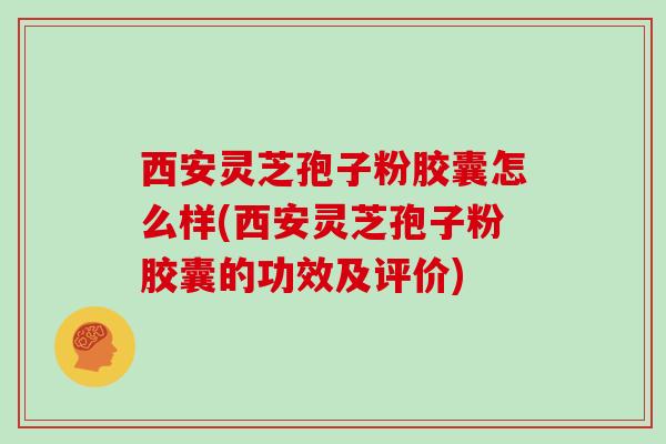 西安灵芝孢子粉胶囊怎么样(西安灵芝孢子粉胶囊的功效及评价)