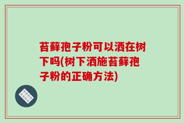 苔藓孢子粉可以洒在树下吗(树下洒施苔藓孢子粉的正确方法)