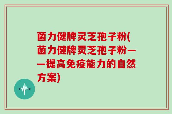菌力健牌灵芝孢子粉(菌力健牌灵芝孢子粉——提高免疫能力的自然方案)
