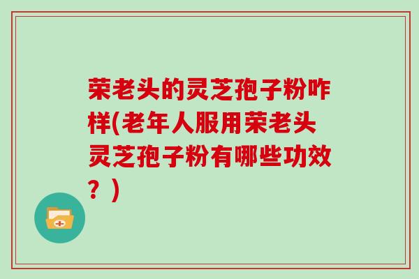 荣老头的灵芝孢子粉咋样(老年人服用荣老头灵芝孢子粉有哪些功效?)