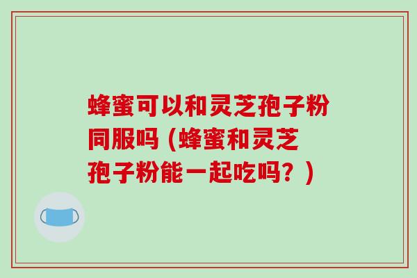 蜂蜜可以和灵芝孢子粉同服吗 (蜂蜜和灵芝孢子粉能一起吃吗?)