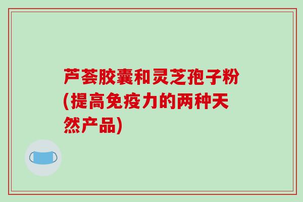 芦荟胶囊和灵芝孢子粉(提高免疫力的两种天然产品)