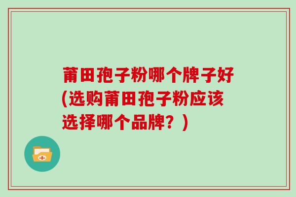 莆田孢子粉哪个牌子好(选购莆田孢子粉应该选择哪个品牌?)