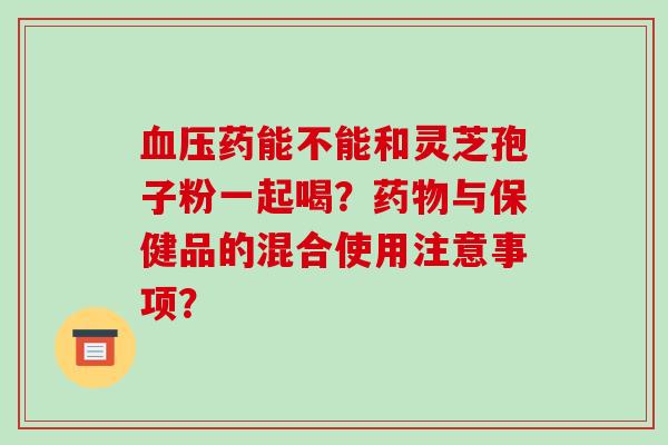 血压药能不能和灵芝孢子粉一起喝?药物与保健品的混合使用注意事项?