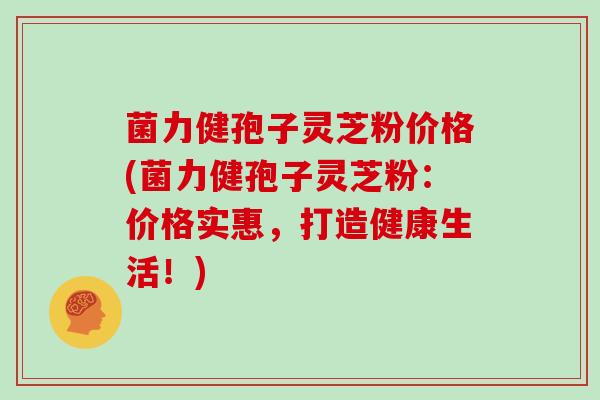 菌力健孢子灵芝粉价格(菌力健孢子灵芝粉：价格实惠，打造健康生活！)