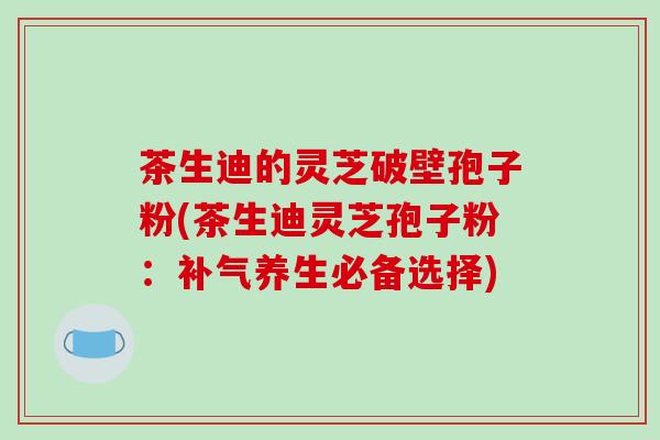 茶生迪的灵芝破壁孢子粉(茶生迪灵芝孢子粉:补气养生必备选择)