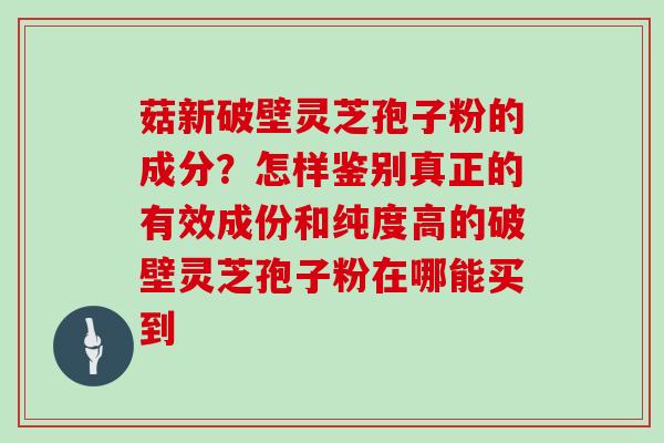 菇新破壁灵芝孢子粉的成分?怎样鉴别真正的有效成份和纯度高的破壁灵芝孢子粉在哪能买到