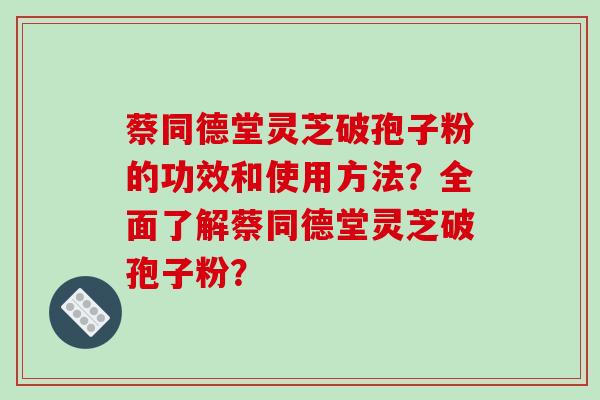 蔡同德堂灵芝破孢子粉的功效和使用方法?全面了解蔡同德堂灵芝破孢子粉?