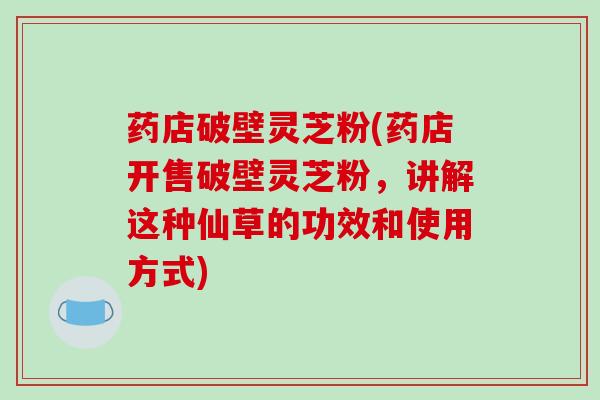 药店破壁灵芝粉(药店开售破壁灵芝粉，讲解这种仙草的功效和使用方式)
