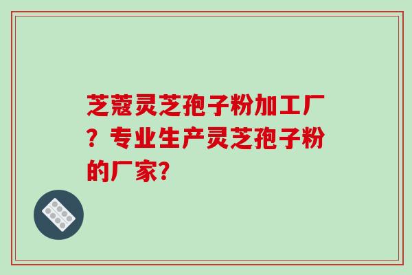 芝蔻灵芝孢子粉加工厂?专业生产灵芝孢子粉的厂家?