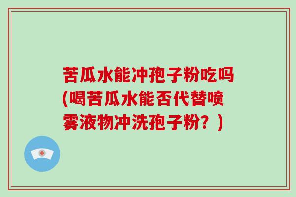 苦瓜水能冲孢子粉吃吗(喝苦瓜水能否代替喷雾液物冲洗孢子粉?)