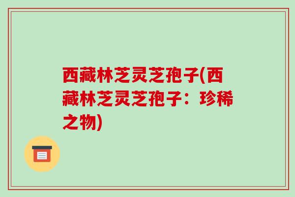 西藏林芝灵芝孢子(西藏林芝灵芝孢子:珍稀之物)