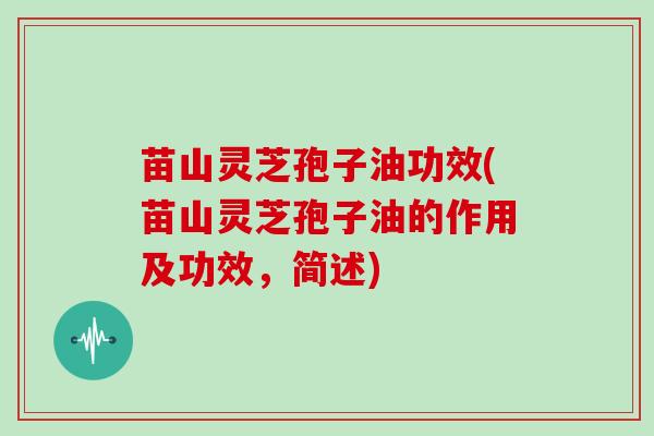 苗山灵芝孢子油功效(苗山灵芝孢子油的作用及功效,简述)