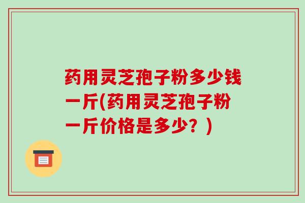 药用灵芝孢子粉多少钱一斤(药用灵芝孢子粉一斤价格是多少?)