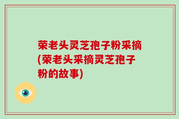 荣老头灵芝孢子粉采摘(荣老头采摘灵芝孢子粉的故事)