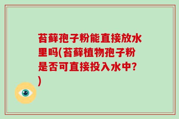 苔藓孢子粉能直接放水里吗(苔藓植物孢子粉是否可直接投入水中？)