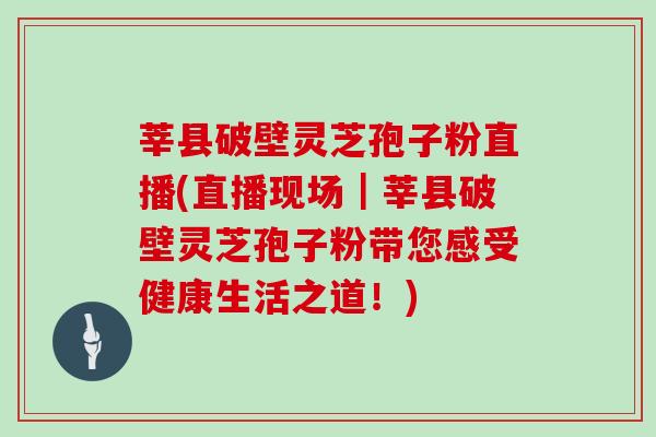 莘县破壁灵芝孢子粉直播(直播现场|莘县破壁灵芝孢子粉带您感受健康生活之道!)