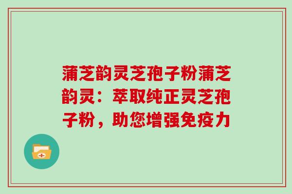 蒲芝韵灵芝孢子粉蒲芝韵灵:萃取纯正灵芝孢子粉,助您增强免疫力