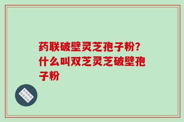 药联破壁灵芝孢子粉？什么叫双芝灵芝破壁孢子粉