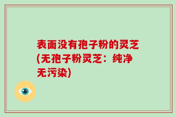 表面没有孢子粉的灵芝(无孢子粉灵芝：纯净无污染)