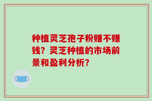 种植灵芝孢子粉赚不赚钱?灵芝种植的市场前景和盈利分析?