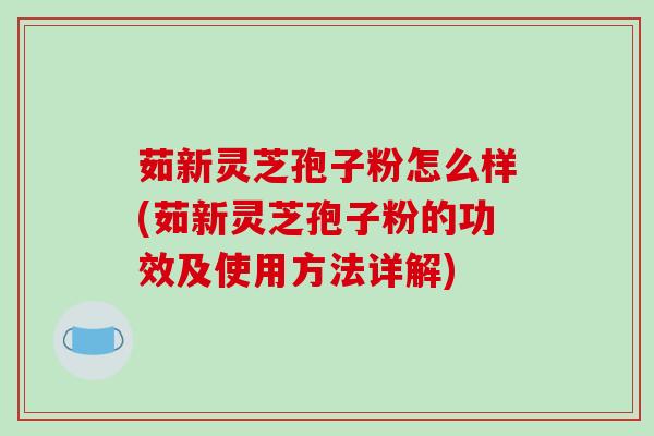 茹新灵芝孢子粉怎么样(茹新灵芝孢子粉的功效及使用方法详解)