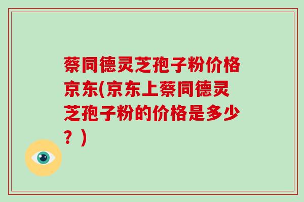 蔡同德灵芝孢子粉价格京东(京东上蔡同德灵芝孢子粉的价格是多少?)