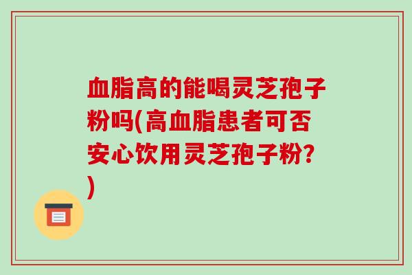 血脂高的能喝灵芝孢子粉吗(高血脂患者可否安心饮用灵芝孢子粉?)