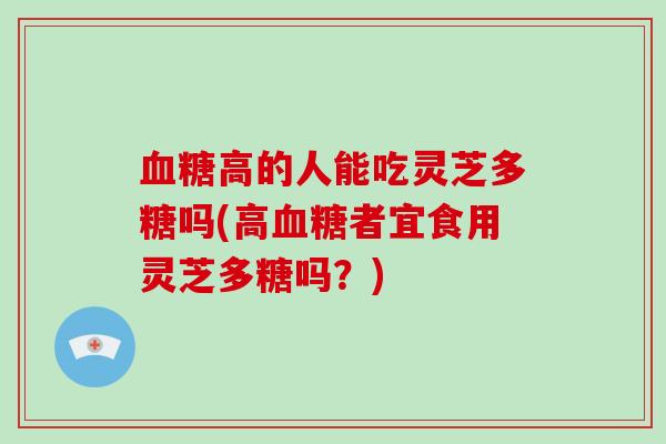 血糖高的人能吃灵芝多糖吗(高血糖者宜食用灵芝多糖吗?)