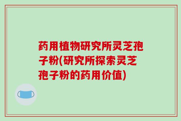 药用植物研究所灵芝孢子粉(研究所探索灵芝孢子粉的药用价值)