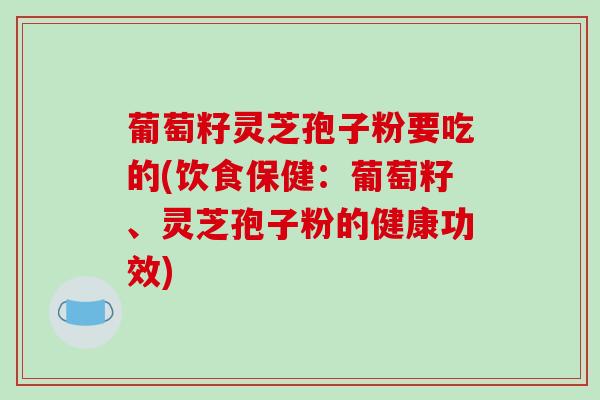 葡萄籽灵芝孢子粉要吃的(饮食保健:葡萄籽、灵芝孢子粉的健康功效)