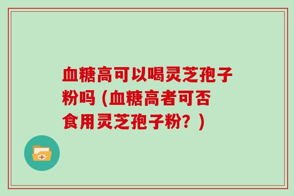 血糖高可以喝灵芝孢子粉吗 (血糖高者可否食用灵芝孢子粉?)