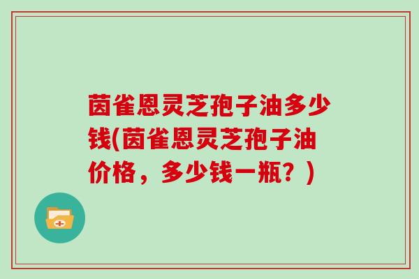 茵雀恩灵芝孢子油多少钱(茵雀恩灵芝孢子油价格,多少钱一瓶?)