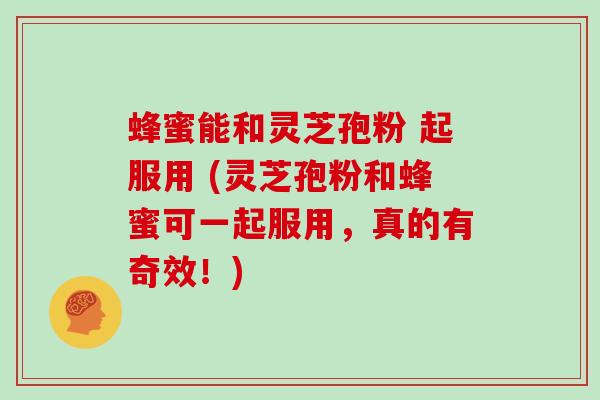 蜂蜜能和灵芝孢粉 起服用 (灵芝孢粉和蜂蜜可一起服用,真的有奇效!)