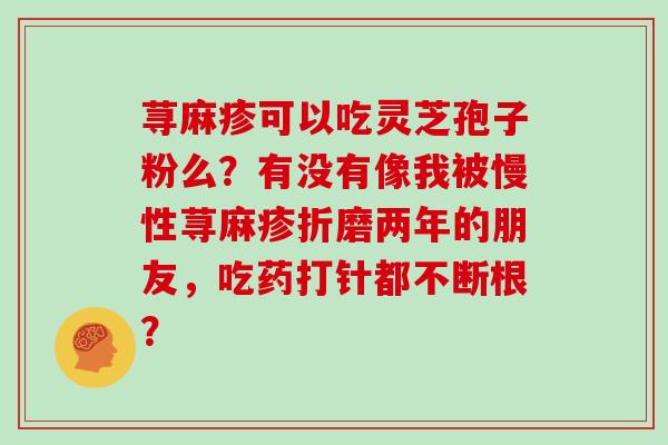 荨麻疹可以吃灵芝孢子粉么?有没有像我被慢性荨麻疹折磨两年的朋友,吃药打针都不断根?