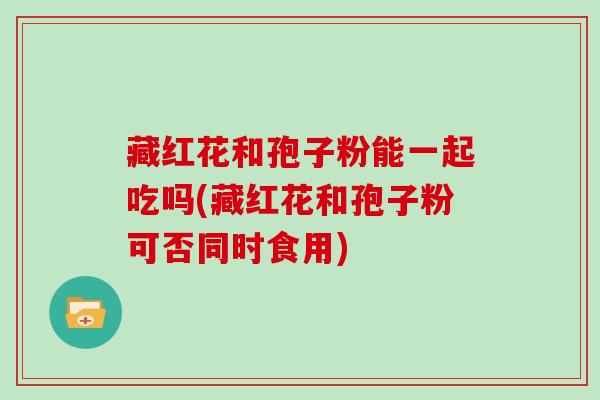 藏红花和孢子粉能一起吃吗(藏红花和孢子粉可否同时食用)