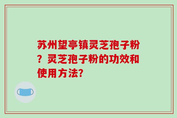 苏州望亭镇灵芝孢子粉？灵芝孢子粉的功效和使用方法？