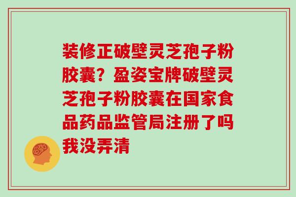 装修正破壁灵芝孢子粉胶囊?盈姿宝牌破壁灵芝孢子粉胶囊在国家食品药品监管局注册了吗我没弄清