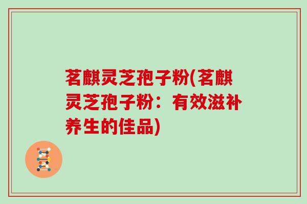 茗麒灵芝孢子粉(茗麒灵芝孢子粉:有效滋补养生的佳品)