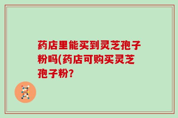 药店里能买到灵芝孢子粉吗(药店可购买灵芝孢子粉?