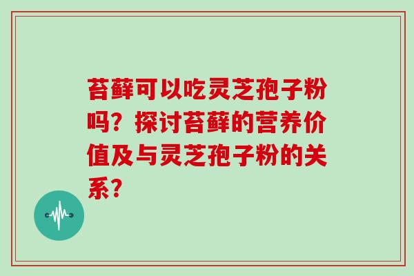 苔藓可以吃灵芝孢子粉吗?探讨苔藓的营养价值及与灵芝孢子粉的关系?