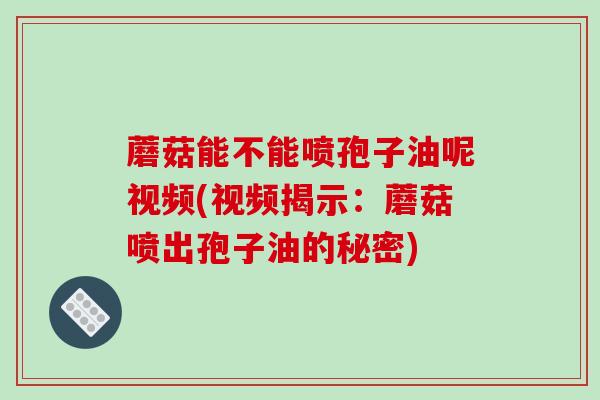 蘑菇能不能喷孢子油呢视频(视频揭示:蘑菇喷出孢子油的秘密)